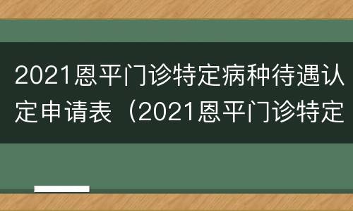 2021恩平门诊特定病种待遇认定申请表（2021恩平门诊特定病种待遇认定申请表下载）