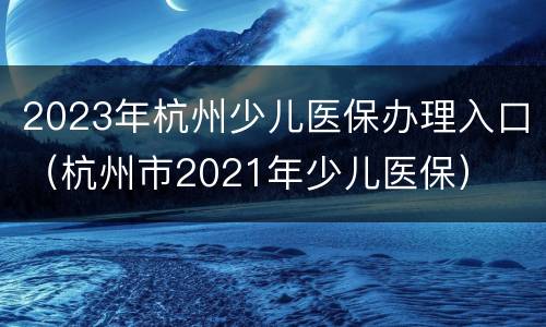 2023年杭州少儿医保办理入口（杭州市2021年少儿医保）
