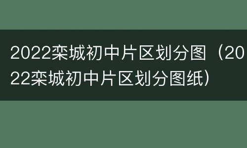 2022栾城初中片区划分图（2022栾城初中片区划分图纸）