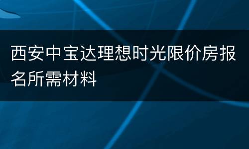 西安中宝达理想时光限价房报名所需材料
