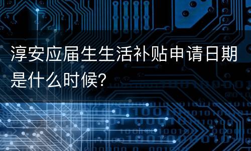 淳安应届生生活补贴申请日期是什么时候？