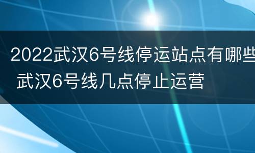 2022武汉6号线停运站点有哪些 武汉6号线几点停止运营