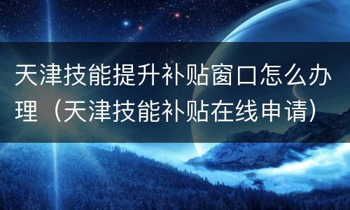 天津技能提升补贴窗口怎么办理（天津技能补贴在线申请）