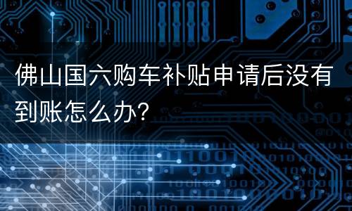 佛山国六购车补贴申请后没有到账怎么办？