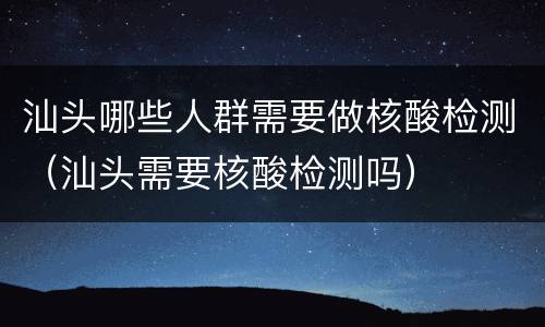 汕头哪些人群需要做核酸检测（汕头需要核酸检测吗）