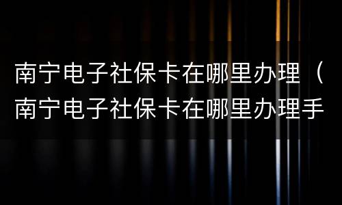 南宁电子社保卡在哪里办理（南宁电子社保卡在哪里办理手续）