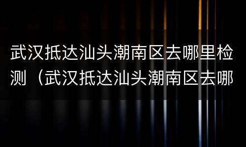 武汉抵达汕头潮南区去哪里检测（武汉抵达汕头潮南区去哪里检测核酸）