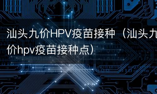 汕头九价HPV疫苗接种（汕头九价hpv疫苗接种点）