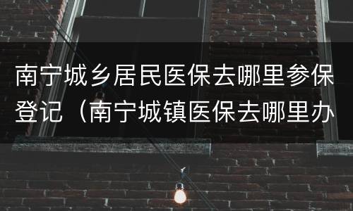 南宁城乡居民医保去哪里参保登记（南宁城镇医保去哪里办）