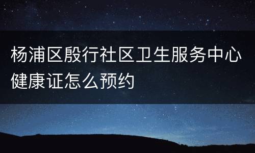 杨浦区殷行社区卫生服务中心健康证怎么预约