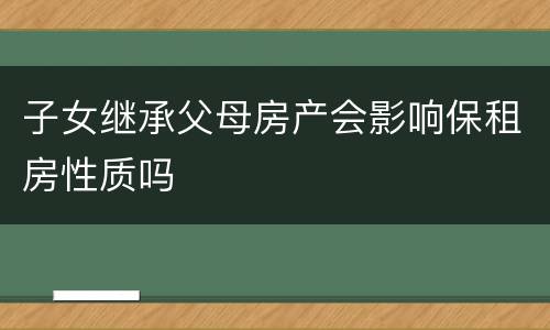 子女继承父母房产会影响保租房性质吗