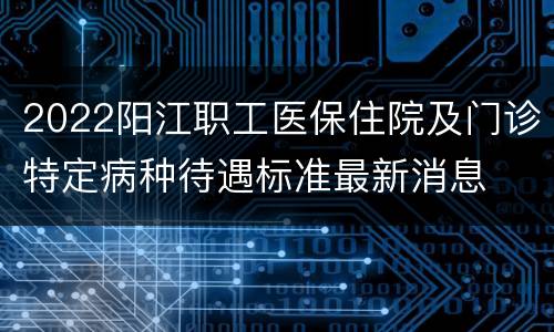 2022阳江职工医保住院及门诊特定病种待遇标准最新消息
