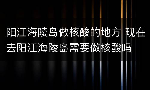 阳江海陵岛做核酸的地方 现在去阳江海陵岛需要做核酸吗