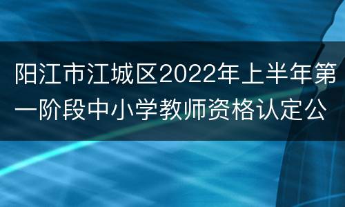 阳江市江城区2022年上半年第一阶段中小学教师资格认定公告