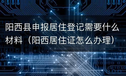 阳西县申报居住登记需要什么材料（阳西居住证怎么办理）