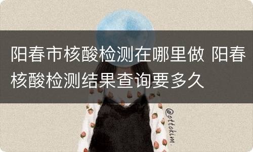阳春市核酸检测在哪里做 阳春核酸检测结果查询要多久
