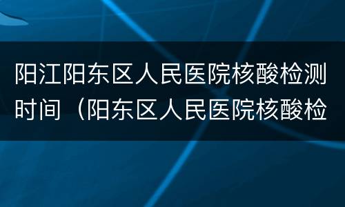 阳江阳东区人民医院核酸检测时间（阳东区人民医院核酸检测流程）