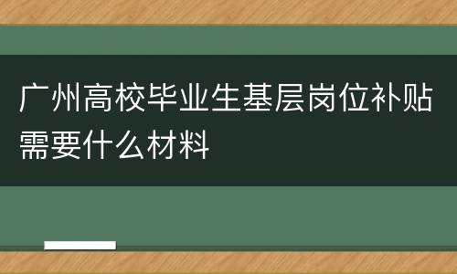 广州高校毕业生基层岗位补贴需要什么材料
