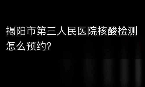 揭阳市第三人民医院核酸检测怎么预约？