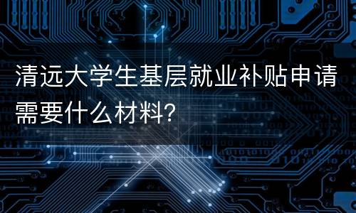清远大学生基层就业补贴申请需要什么材料？