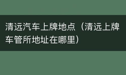 清远汽车上牌地点（清远上牌车管所地址在哪里）