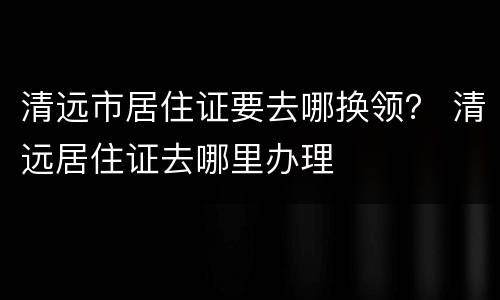 清远市居住证要去哪换领？ 清远居住证去哪里办理