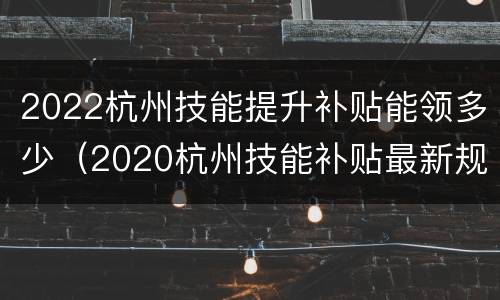 2022杭州技能提升补贴能领多少（2020杭州技能补贴最新规定）