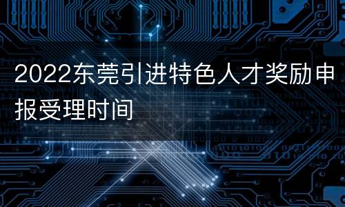 2022东莞引进特色人才奖励申报受理时间