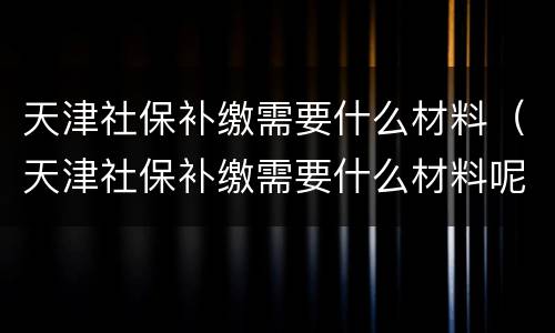 天津社保补缴需要什么材料（天津社保补缴需要什么材料呢）