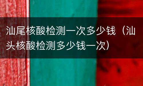 汕尾核酸检测一次多少钱（汕头核酸检测多少钱一次）