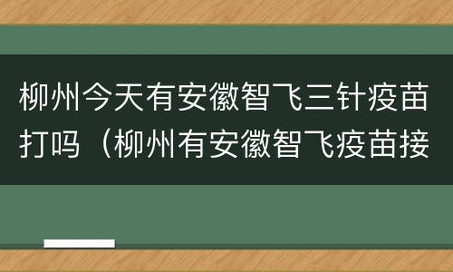 柳州今天有安徽智飞三针疫苗打吗（柳州有安徽智飞疫苗接种点吗）
