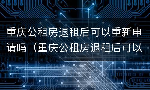 重庆公租房退租后可以重新申请吗（重庆公租房退租后可以重新申请吗知乎）