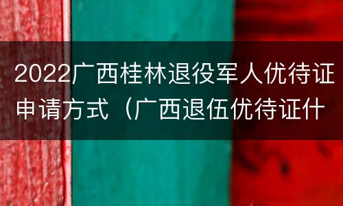 2022广西桂林退役军人优待证申请方式（广西退伍优待证什么时候发）