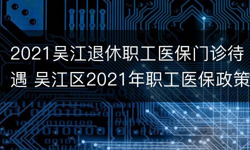 2021吴江退休职工医保门诊待遇 吴江区2021年职工医保政策