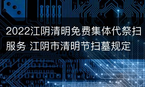 2022江阴清明免费集体代祭扫服务 江阴市清明节扫墓规定