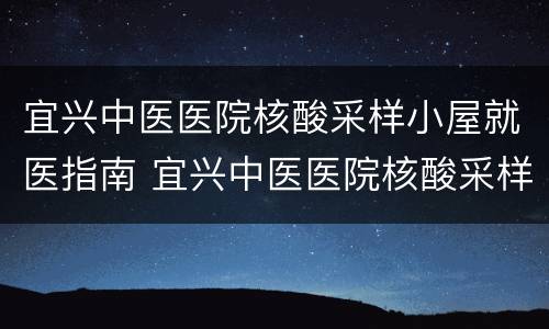 宜兴中医医院核酸采样小屋就医指南 宜兴中医医院核酸采样小屋就医指南最新