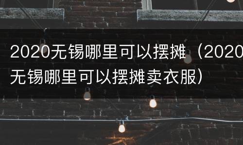 2020无锡哪里可以摆摊（2020无锡哪里可以摆摊卖衣服）