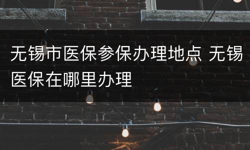 无锡市医保参保办理地点 无锡医保在哪里办理