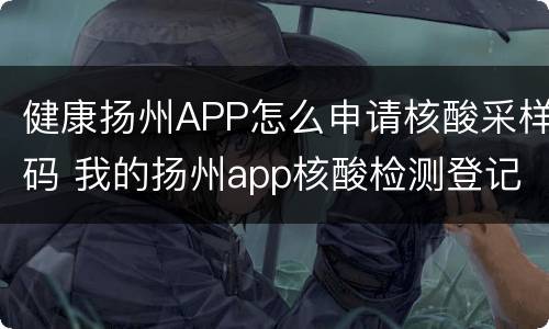 健康扬州APP怎么申请核酸采样码 我的扬州app核酸检测登记