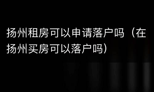 扬州租房可以申请落户吗（在扬州买房可以落户吗）