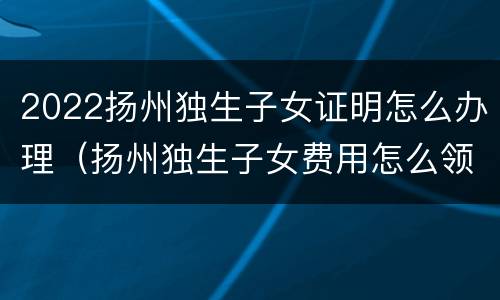 2022扬州独生子女证明怎么办理（扬州独生子女费用怎么领）