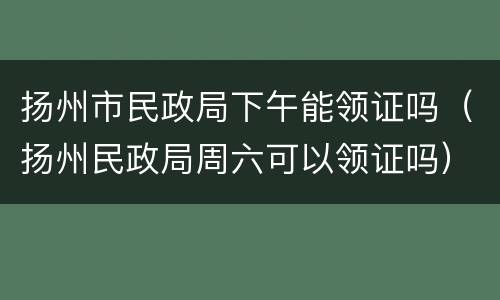 扬州市民政局下午能领证吗（扬州民政局周六可以领证吗）
