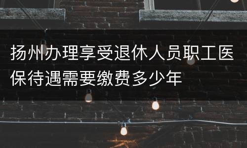 扬州办理享受退休人员职工医保待遇需要缴费多少年