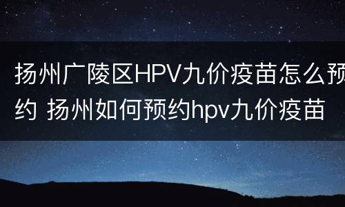 扬州广陵区HPV九价疫苗怎么预约 扬州如何预约hpv九价疫苗