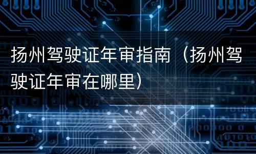 扬州驾驶证年审指南（扬州驾驶证年审在哪里）