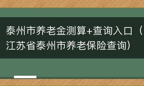 泰州市养老金测算+查询入口（江苏省泰州市养老保险查询）