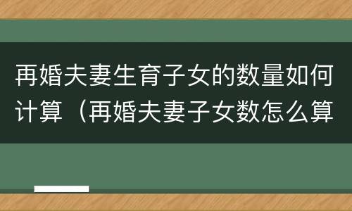 再婚夫妻生育子女的数量如何计算（再婚夫妻子女数怎么算）