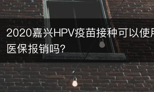2020嘉兴HPV疫苗接种可以使用医保报销吗？