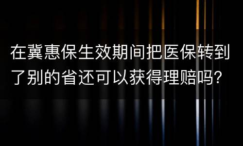 在冀惠保生效期间把医保转到了别的省还可以获得理赔吗？
