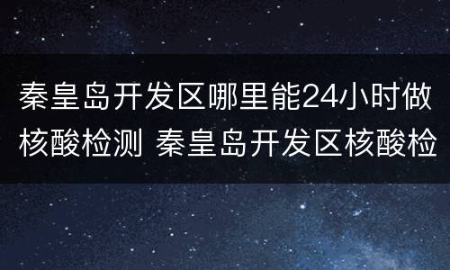 秦皇岛开发区哪里能24小时做核酸检测 秦皇岛开发区核酸检测定点医院